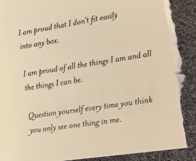 I am proud that I don't fit easily into any box.

I am proud of all the things I am and all the things I can be.

Question yourself every time you think you only see one thing in me.